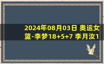 2024年08月03日 奥运女篮-李梦18+5+7 李月汝14+7 中国大胜波多黎各迎首胜